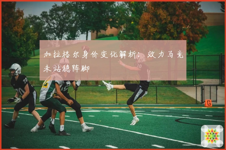 加拉格尔身价变化解析：效力马竞未站稳阵脚