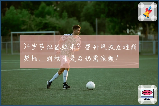 34岁萨拉赫归来？替补风波后迎新契机，利物浦是否仍需依赖？