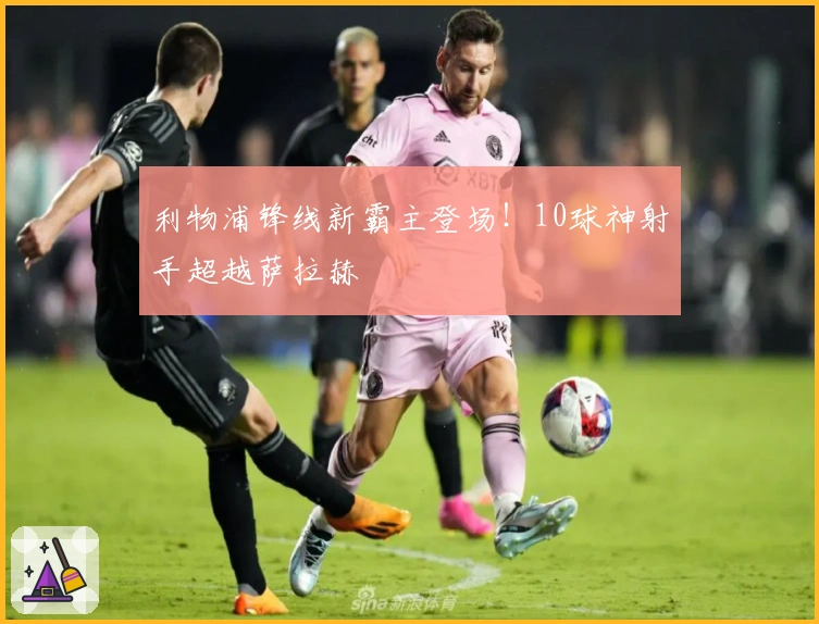 利物浦锋线新霸主登场！10球神射手超越萨拉赫