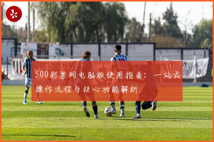 500彩票网电脑版使用指南：一站式操作流程与核心功能解析