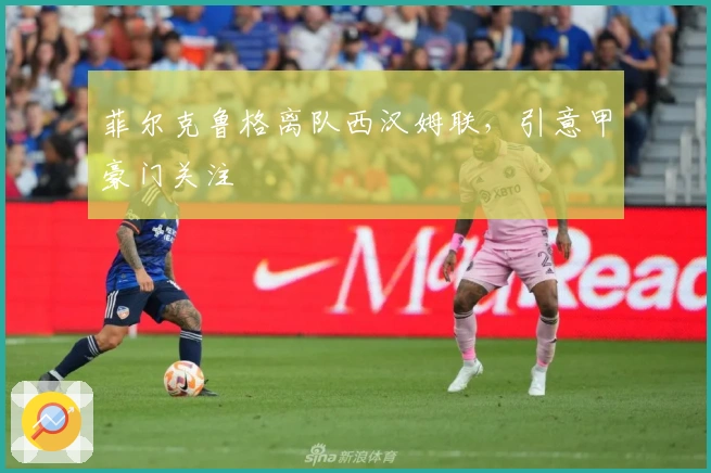 菲尔克鲁格离队西汉姆联，引意甲豪门关注