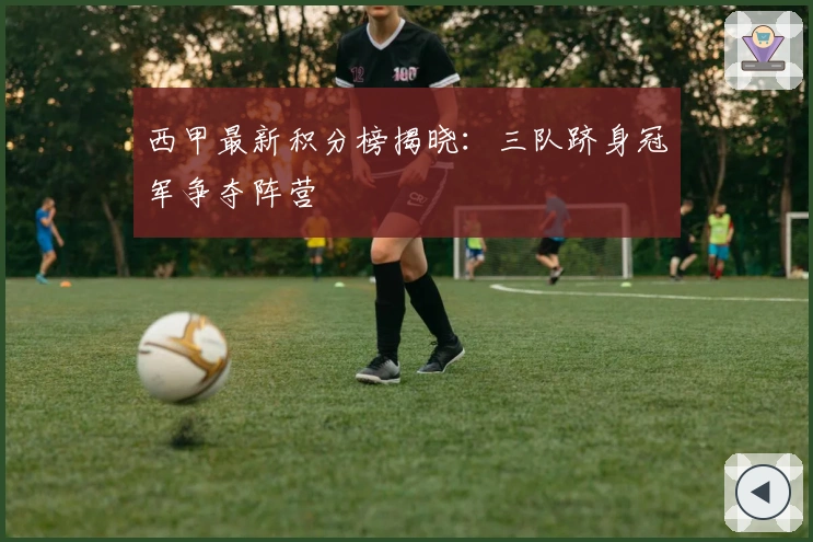 西甲最新积分榜揭晓：三队跻身冠军争夺阵营