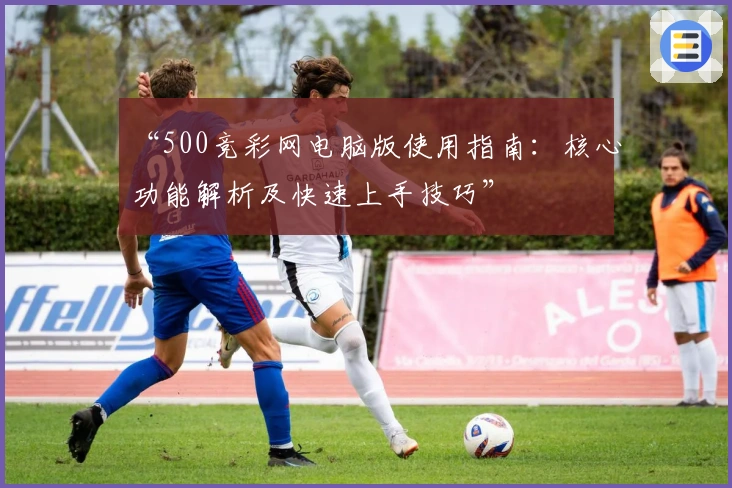 “500竞彩网电脑版使用指南：核心功能解析及快速上手技巧”
