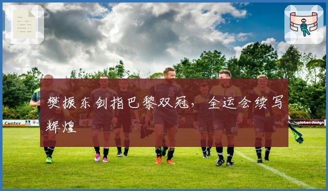 樊振东剑指巴黎双冠，全运会续写辉煌