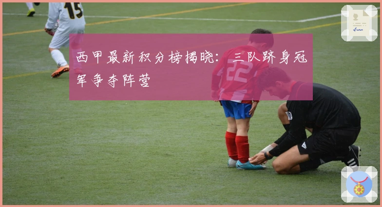 西甲最新积分榜揭晓：三队跻身冠军争夺阵营