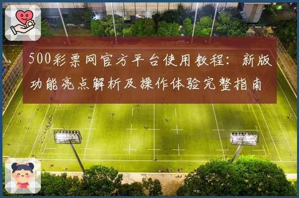 500彩票网官方平台使用教程：新版功能亮点解析及操作体验完整指南