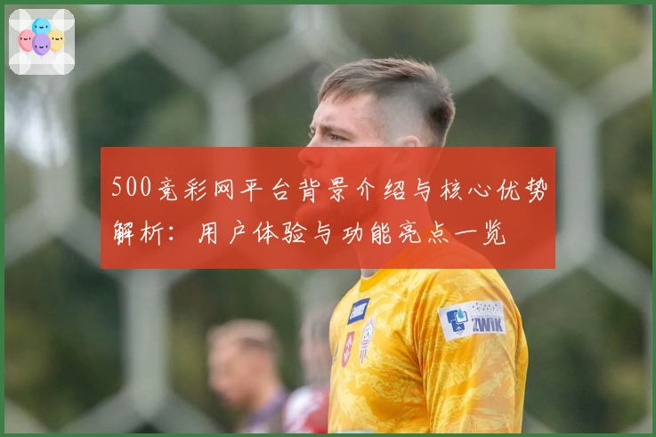 500竞彩网平台背景介绍与核心优势解析：用户体验与功能亮点一览