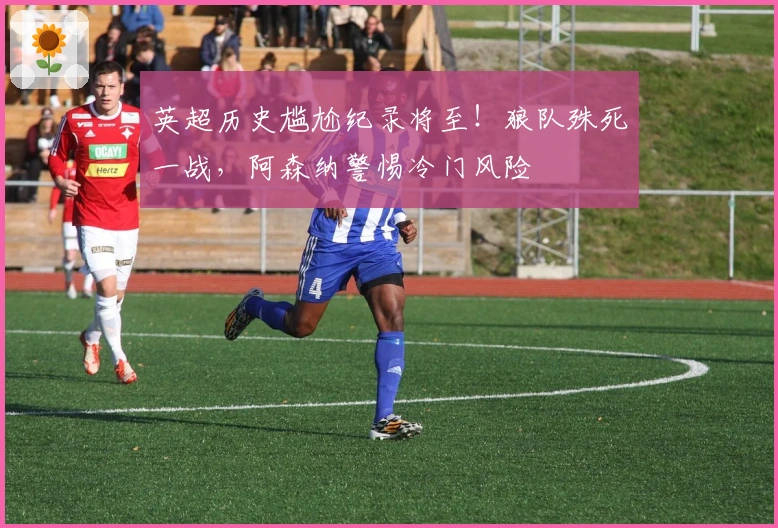 英超历史尴尬纪录将至！狼队殊死一战，阿森纳警惕冷门风险