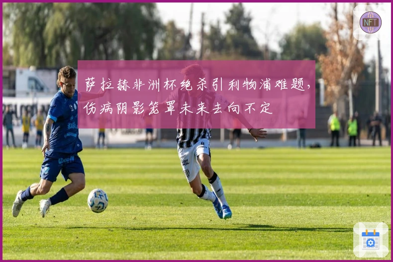 萨拉赫非洲杯绝杀引利物浦难题，伤病阴影笼罩未来去向不定