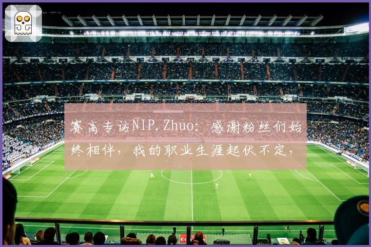 赛高专访NIP.Zhuo：感谢粉丝们始终相伴，我的职业生涯起伏不定，大家却从未离开