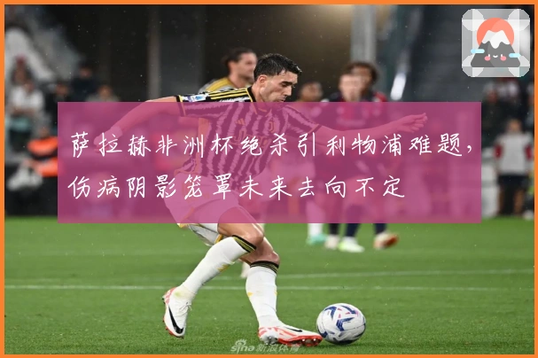 萨拉赫非洲杯绝杀引利物浦难题，伤病阴影笼罩未来去向不定