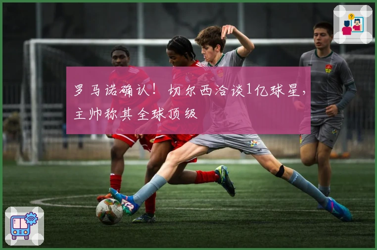 罗马诺确认！切尔西洽谈1亿球星，主帅称其全球顶级