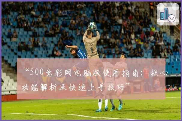 “500竞彩网电脑版使用指南：核心功能解析及快速上手技巧”